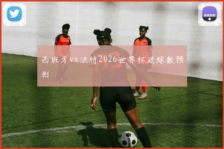 西班牙vs沙特2026世界杯进球数预测