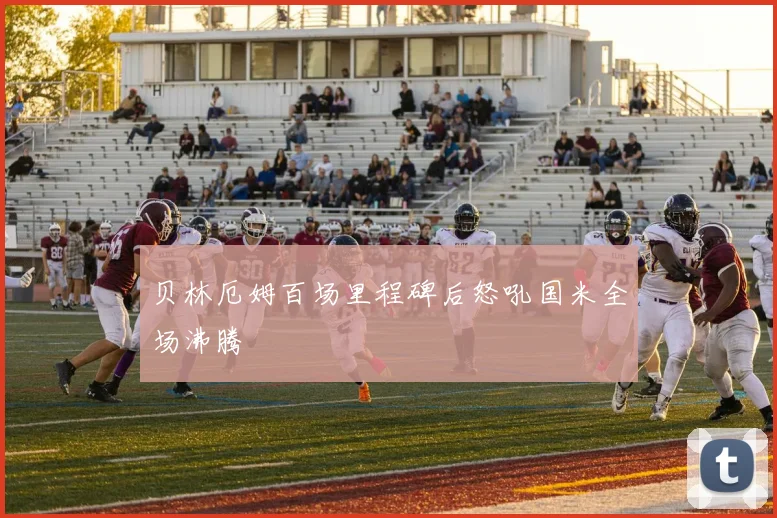 贝林厄姆百场里程碑后怒吼国米全场沸腾