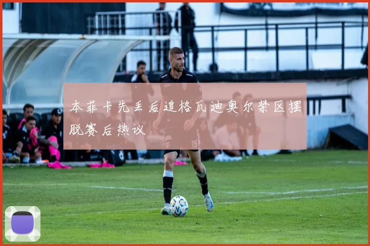 本菲卡先丢后追格瓦迪奥尔禁区摆脱赛后热议