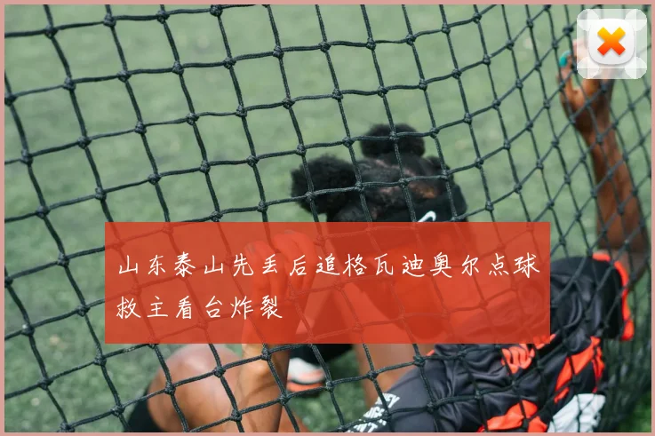 山东泰山先丢后追格瓦迪奥尔点球救主看台炸裂