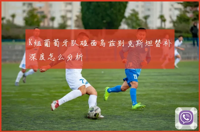 K组葡萄牙队碰面乌兹别克斯坦替补深度怎么分析