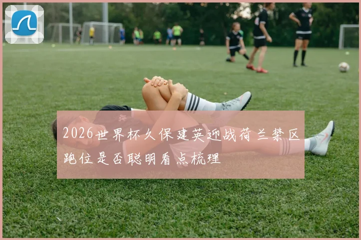 2026世界杯久保建英迎战荷兰禁区跑位是否聪明看点梳理