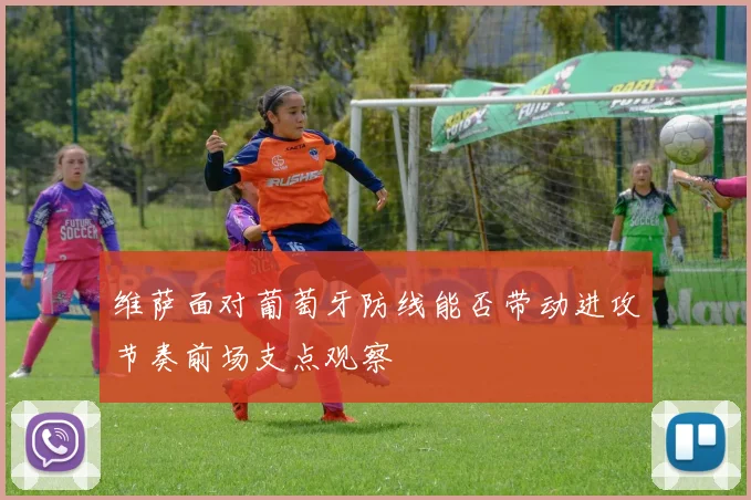 维萨面对葡萄牙防线能否带动进攻节奏前场支点观察