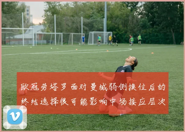 欧冠劳塔罗面对曼城弱侧换位后的终结选择很可能影响中场接应层次