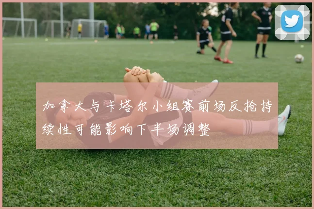 加拿大与卡塔尔小组赛前场反抢持续性可能影响下半场调整