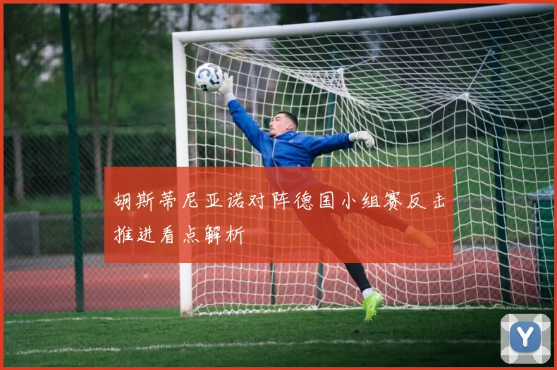 胡斯蒂尼亚诺对阵德国小组赛反击推进看点解析