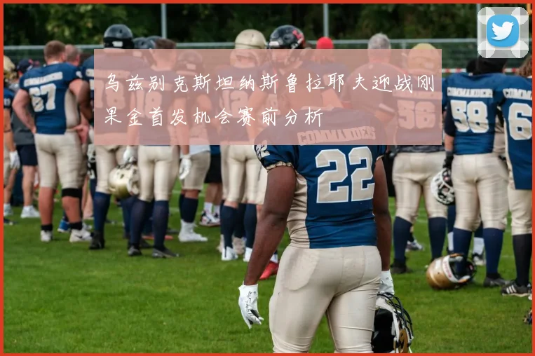 乌兹别克斯坦纳斯鲁拉耶夫迎战刚果金首发机会赛前分析