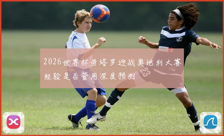 2026世界杯劳塔罗迎战奥地利大赛经验是否管用深度预测