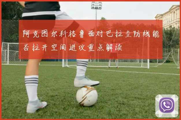 阿克图尔科格鲁面对巴拉圭防线能否拉开空间进攻重点解读