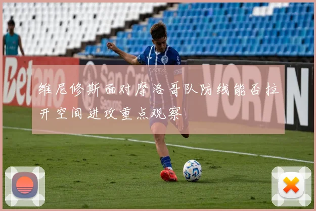 维尼修斯面对摩洛哥队防线能否拉开空间进攻重点观察