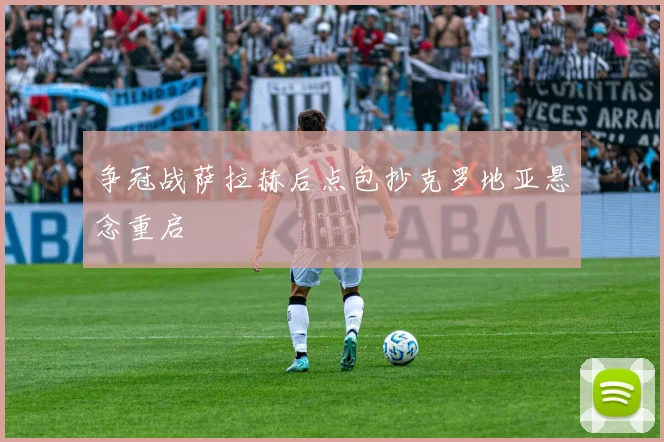 争冠战萨拉赫后点包抄克罗地亚悬念重启