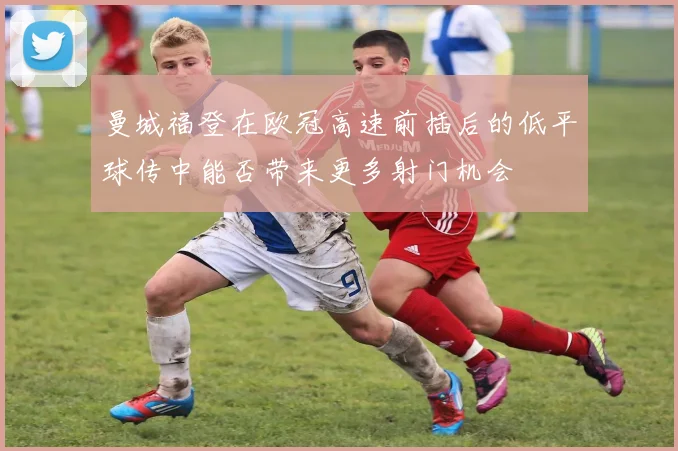 曼城福登在欧冠高速前插后的低平球传中能否带来更多射门机会