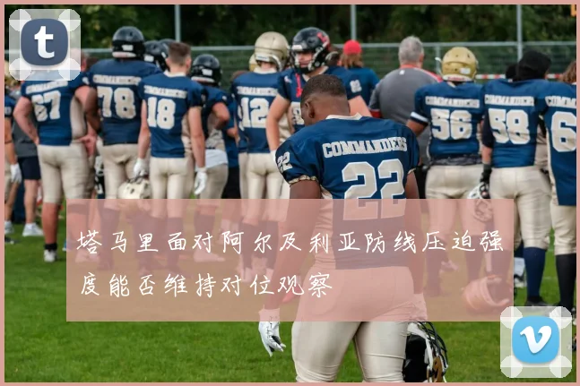 塔马里面对阿尔及利亚防线压迫强度能否维持对位观察