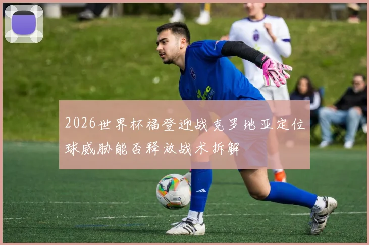 2026世界杯福登迎战克罗地亚定位球威胁能否释放战术拆解