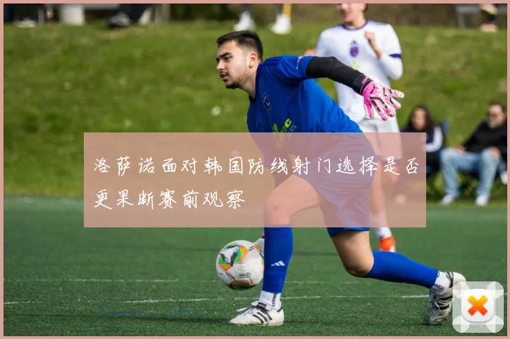 洛萨诺面对韩国防线射门选择是否更果断赛前观察