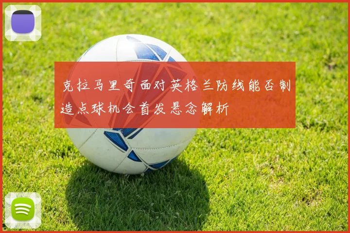 克拉马里奇面对英格兰防线能否制造点球机会首发悬念解析