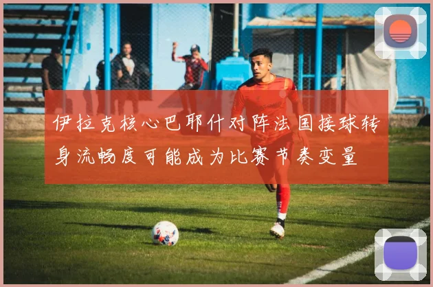 伊拉克核心巴耶什对阵法国接球转身流畅度可能成为比赛节奏变量