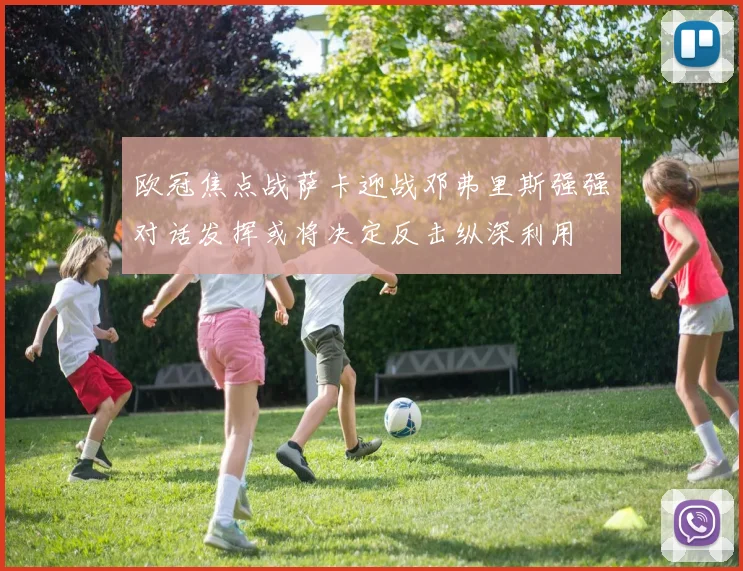 欧冠焦点战萨卡迎战邓弗里斯强强对话发挥或将决定反击纵深利用