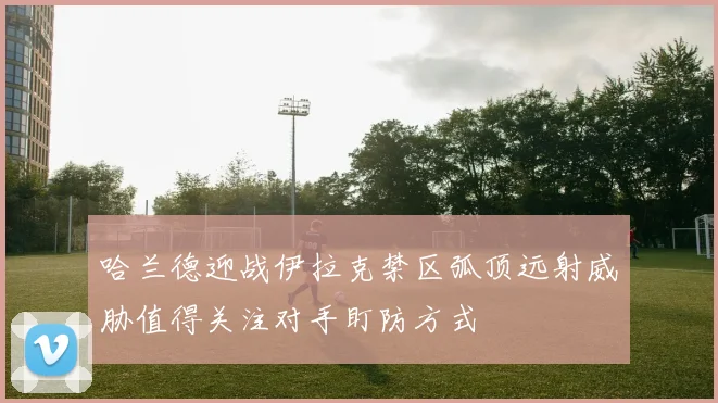 哈兰德迎战伊拉克禁区弧顶远射威胁值得关注对手盯防方式