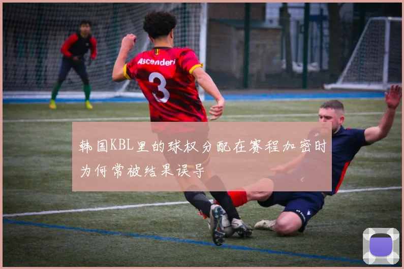 韩国KBL里的球权分配在赛程加密时为何常被结果误导
