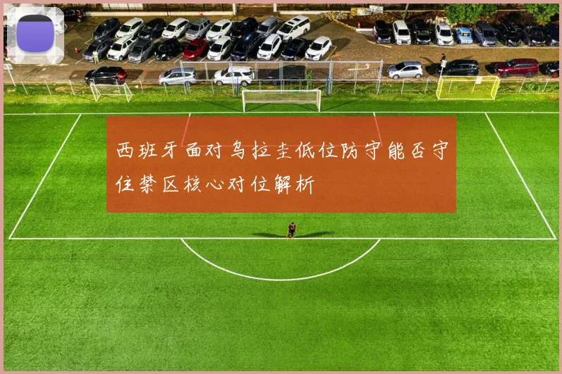 西班牙面对乌拉圭低位防守能否守住禁区核心对位解析