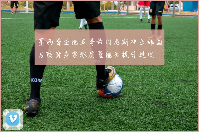 墨西哥圣地亚哥希门尼斯冲击韩国后防背身拿球质量能否提升进攻