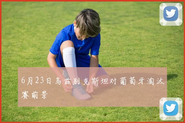 6月23日乌兹别克斯坦对葡萄牙淘汰赛前景