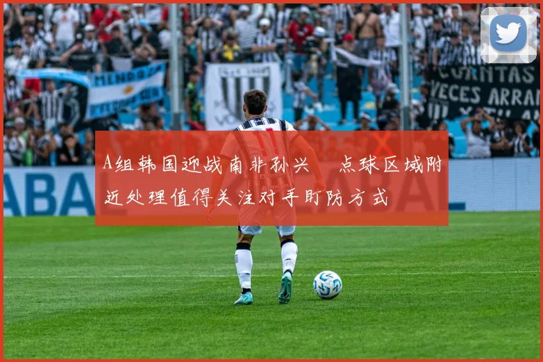 A组韩国迎战南非孙兴慜点球区域附近处理值得关注对手盯防方式