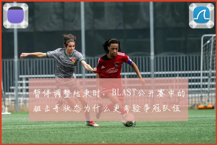 暂停调整结束时，BLAST公开赛中的狙击手状态为什么更考验争冠队伍