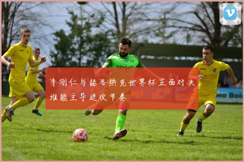 李刚仁与赫洛热克世界杯正面对决谁能主导进攻节奏
