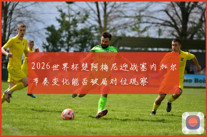 2026世界杯楚阿梅尼迎战塞内加尔节奏变化能否破局对位观察