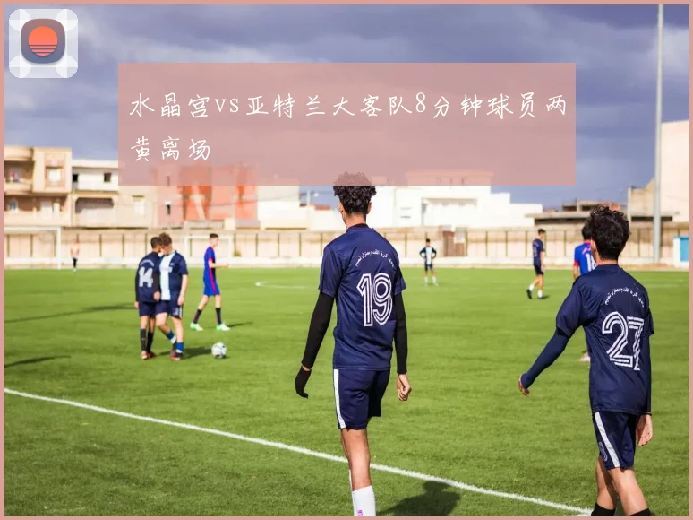 水晶宫vs亚特兰大客队8分钟球员两黄离场