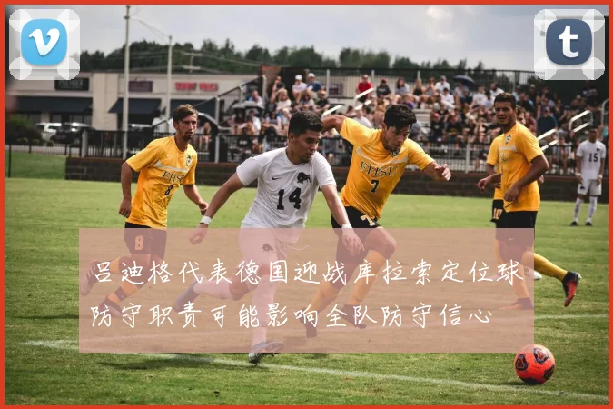 吕迪格代表德国迎战库拉索定位球防守职责可能影响全队防守信心